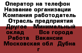 Оператор на телефон › Название организации ­ Компания-работодатель › Отрасль предприятия ­ Другое › Минимальный оклад ­ 1 - Все города Работа » Вакансии   . Московская обл.,Дубна г.
